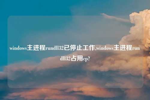 windows主进程rundll32已停止工作,windows主进程rundll32占用cp?