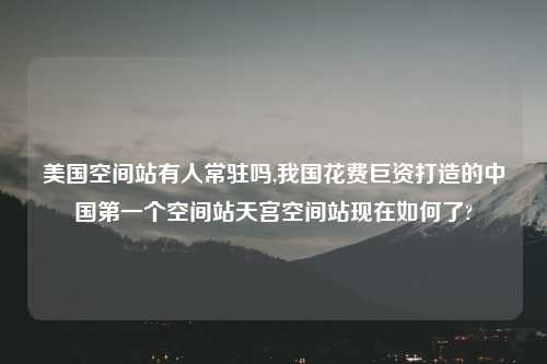 美国空间站有人常驻吗,我国花费巨资打造的中国第一个空间站天宫空间站现在如何了?