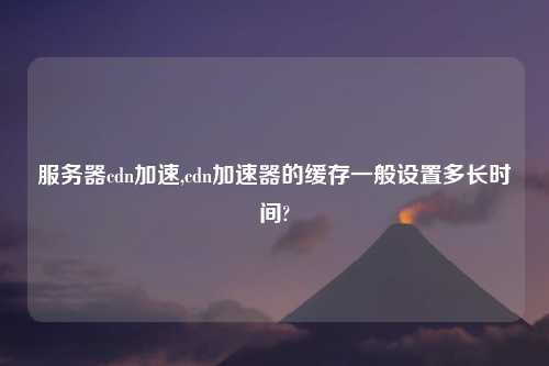 服务器cdn加速,cdn加速器的缓存一般设置多长时间?