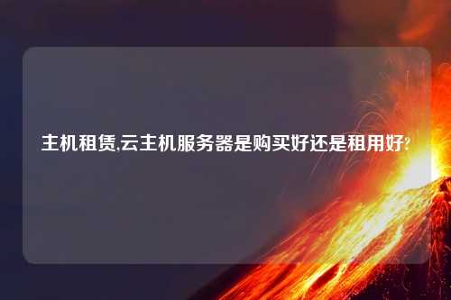 主机租赁,云主机服务器是购买好还是租用好?