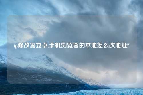 ip修改器安卓,手机浏览器的本地怎么改地址?