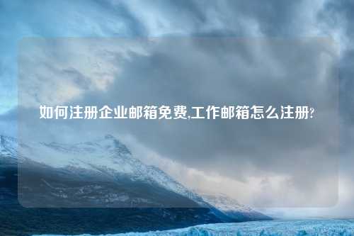 如何注册企业邮箱免费,工作邮箱怎么注册?