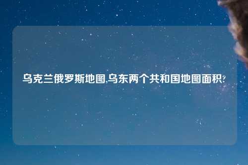 乌克兰俄罗斯地图,乌东两个共和国地图面积?