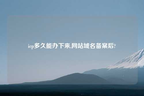 icp多久能办下来,网站域名备案后?