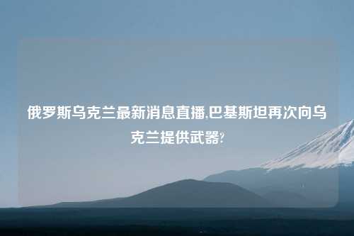俄罗斯乌克兰最新消息直播,巴基斯坦再次向乌克兰提供武器?