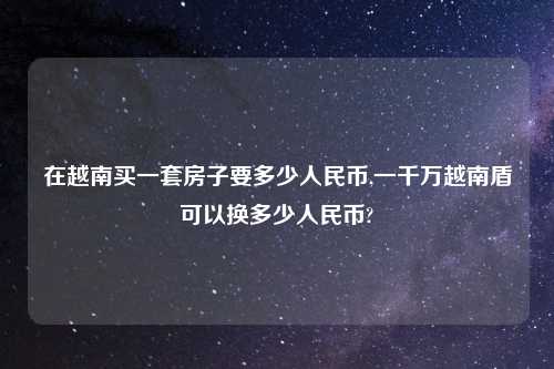 在越南买一套房子要多少人民币,一千万越南盾可以换多少人民币?
