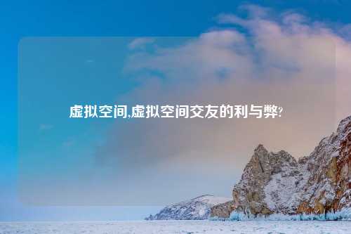 虚拟空间,虚拟空间交友的利与弊?