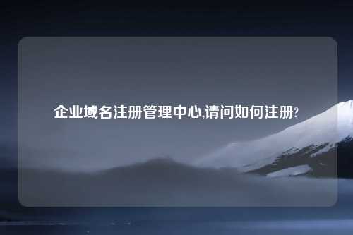 企业域名注册管理中心,请问如何注册?