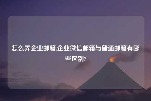 怎么弄企业邮箱,企业微信邮箱与普通邮箱有哪些区别?
