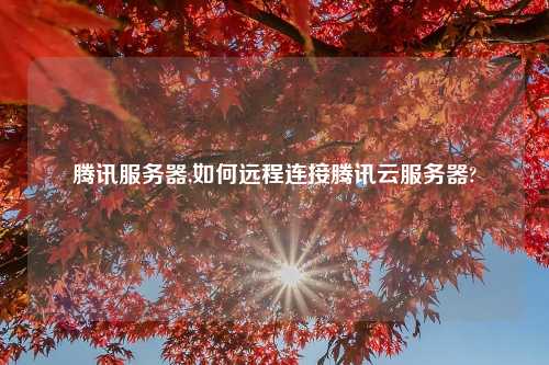 腾讯服务器,如何远程连接腾讯云服务器?