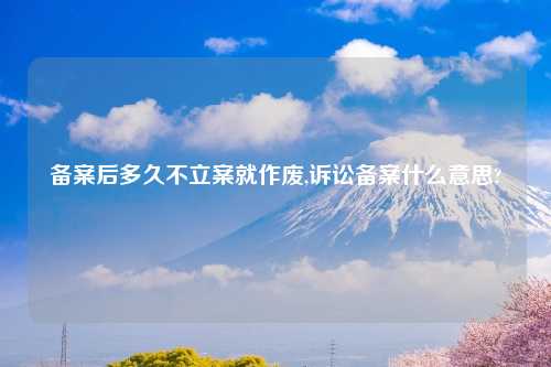 备案后多久不立案就作废,诉讼备案什么意思?