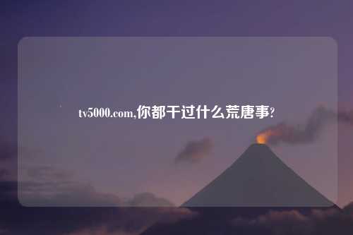 tv5000.com,你都干过什么荒唐事?