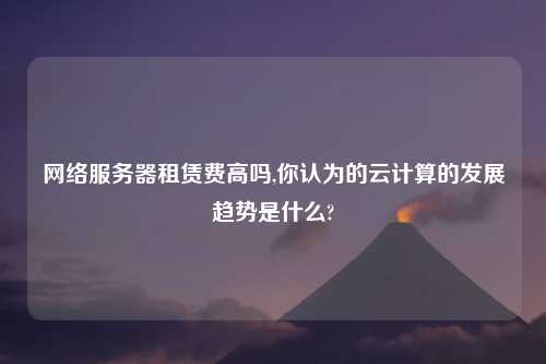 网络服务器租赁费高吗,你认为的云计算的发展趋势是什么?