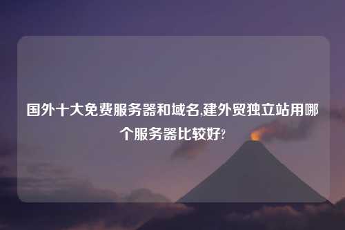 国外十大免费服务器和域名,建外贸独立站用哪个服务器比较好?