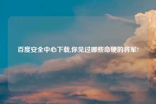 百度安全中心下载,你见过哪些命硬的将军?