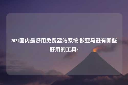 2021国内最好用免费建站系统,做亚马逊有哪些好用的工具?