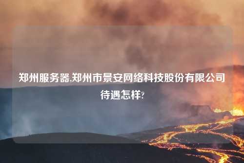 郑州服务器,郑州市景安网络科技股份有限公司待遇怎样?