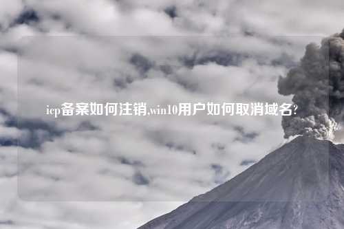 icp备案如何注销,win10用户如何取消域名?