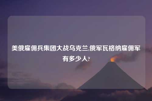 美俄雇佣兵集团大战乌克兰,俄军瓦格纳雇佣军有多少人?