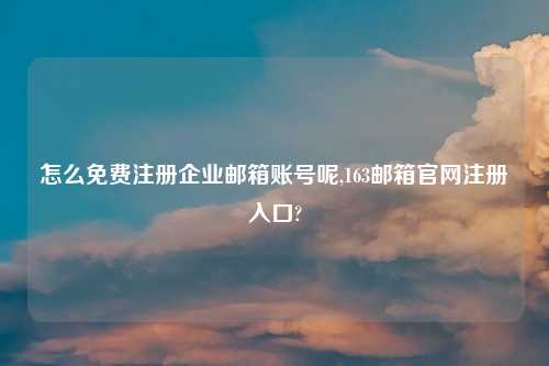 怎么免费注册企业邮箱账号呢,163邮箱官网注册入口?