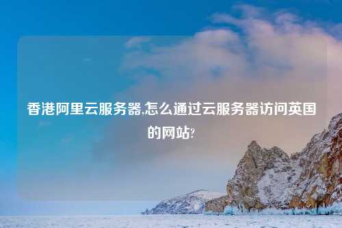 香港阿里云服务器,怎么通过云服务器访问英国的网站?