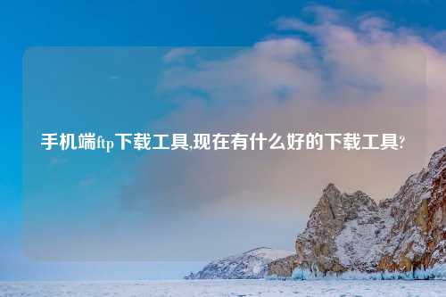 手机端ftp下载工具,现在有什么好的下载工具?