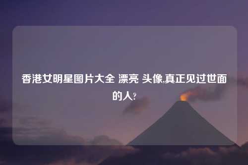 香港女明星图片大全 漂亮 头像,真正见过世面的人?