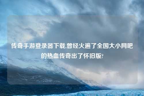 传奇手游登录器下载,曾经火遍了全国大小网吧的热血传奇出了怀旧版?