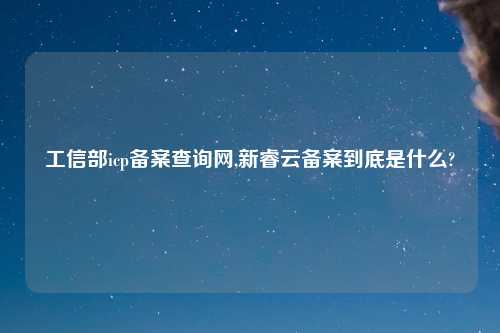 工信部icp备案查询网,新睿云备案到底是什么?