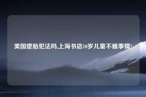 美国堕胎犯法吗,上海书店10岁儿童不雅事情?