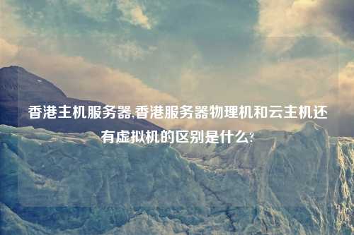 香港主机服务器,香港服务器物理机和云主机还有虚拟机的区别是什么?