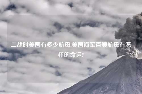 二战时美国有多少航母,美国海军百艘航母有怎样的命运?