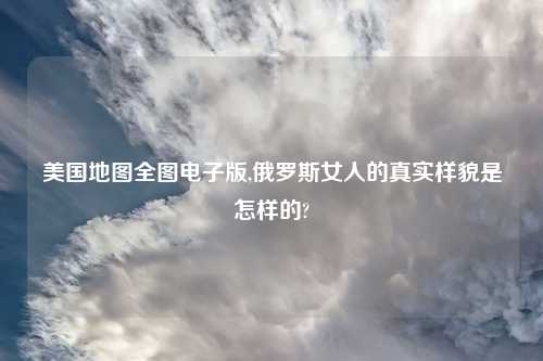 美国地图全图电子版,俄罗斯女人的真实样貌是怎样的?