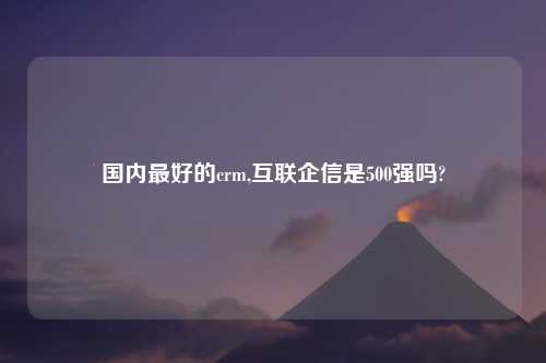 国内最好的crm,互联企信是500强吗?