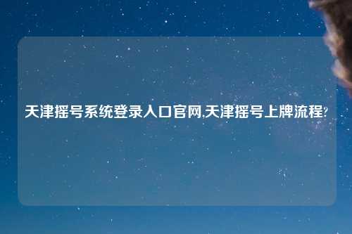 天津摇号系统登录入口官网,天津摇号上牌流程?