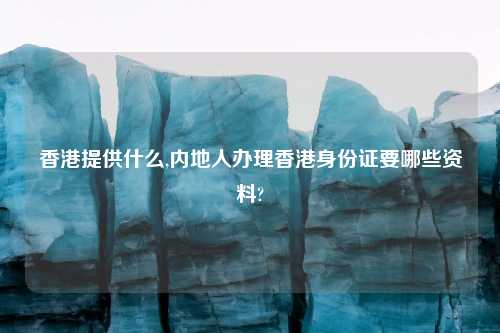 香港提供什么,内地人办理香港身份证要哪些资料?