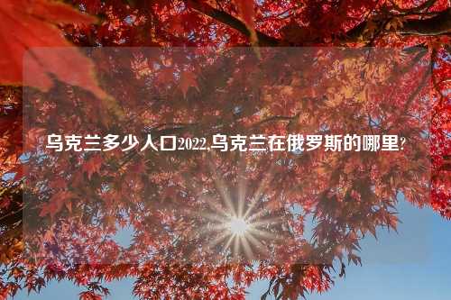 乌克兰多少人口2022,乌克兰在俄罗斯的哪里?