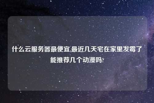 什么云服务器最便宜,最近几天宅在家里发霉了能推荐几个动漫吗?