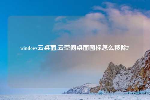 windows云桌面,云空间桌面图标怎么移除?