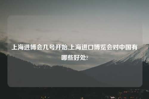 上海进博会几号开始,上海进口博览会对中国有哪些好处?