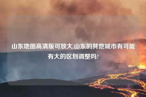 山东地图高清版可放大,山东的其他城市有可能有大的区划调整吗?
