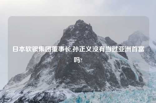 日本软银集团董事长,孙正义没有当过亚洲首富吗?