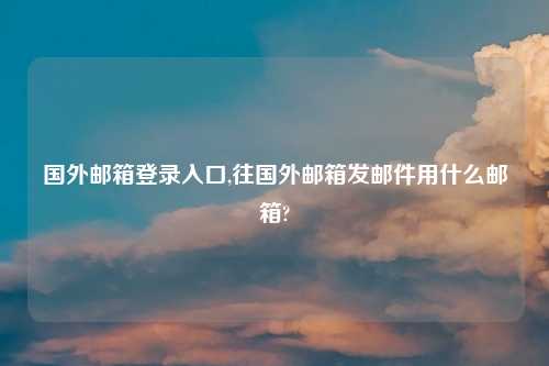 国外邮箱登录入口,往国外邮箱发邮件用什么邮箱?