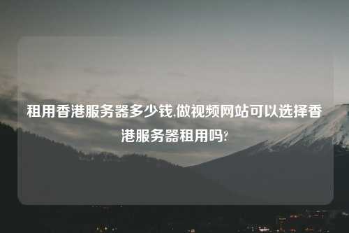租用香港服务器多少钱,做视频网站可以选择香港服务器租用吗?