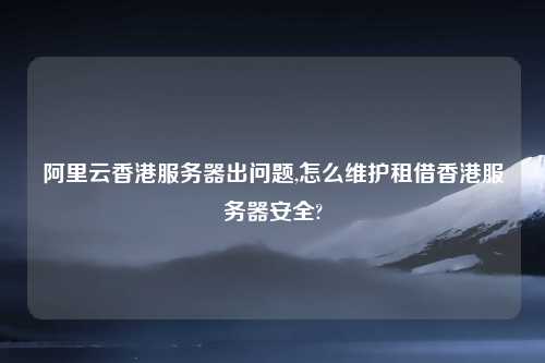 阿里云香港服务器出问题,怎么维护租借香港服务器安全?