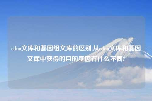cdna文库和基因组文库的区别,从cdna文库和基因文库中获得的目的基因有什么不同?