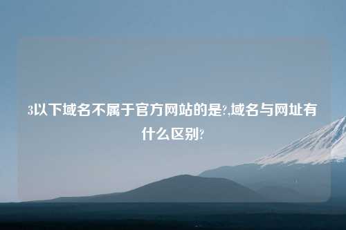 3以下域名不属于官方网站的是?,域名与网址有什么区别?