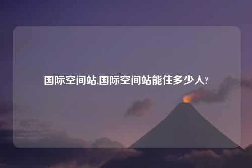 国际空间站,国际空间站能住多少人?