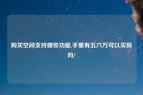 购买空间支持哪些功能,手里有五六万可以买房吗?