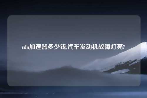 cdn加速器多少钱,汽车发动机故障灯亮?